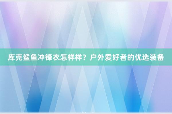 库克鲨鱼冲锋衣怎样样？户外爱好者的优选装备