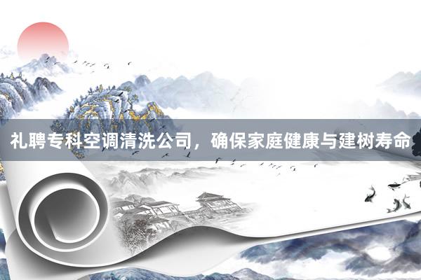 礼聘专科空调清洗公司，确保家庭健康与建树寿命