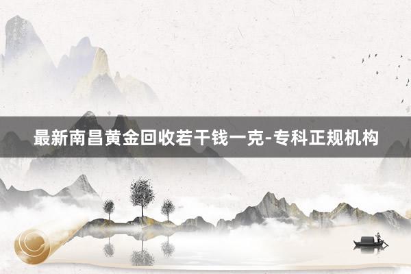最新南昌黄金回收若干钱一克-专科正规机构