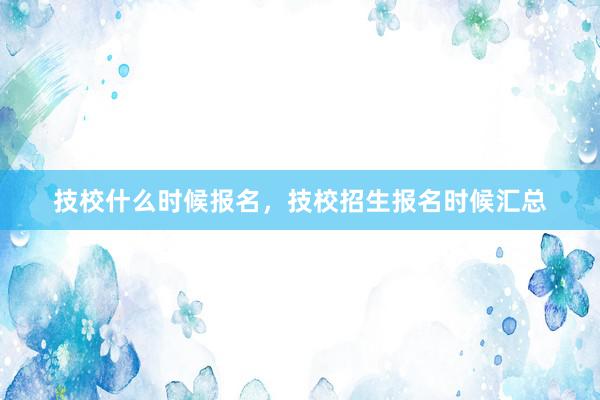 技校什么时候报名，技校招生报名时候汇总