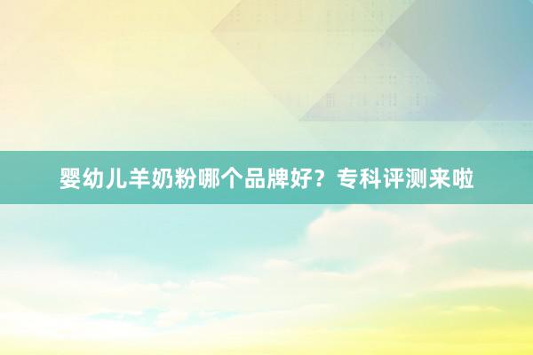 婴幼儿羊奶粉哪个品牌好？专科评测来啦