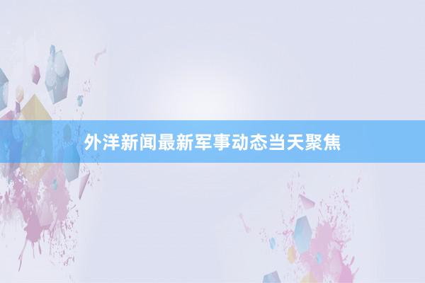外洋新闻最新军事动态当天聚焦