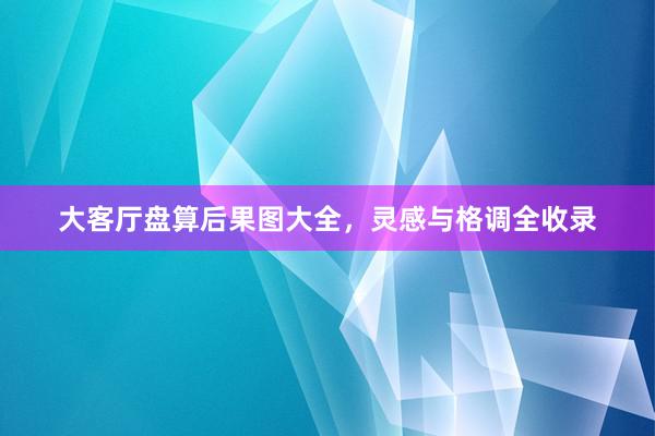 大客厅盘算后果图大全，灵感与格调全收录
