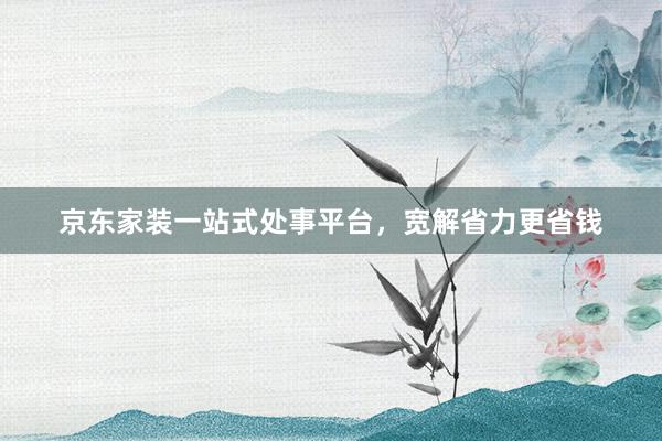 京东家装一站式处事平台，宽解省力更省钱