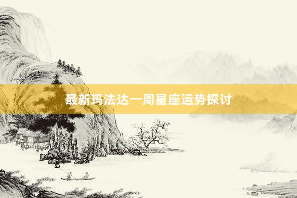 最新玛法达一周星座运势探讨
